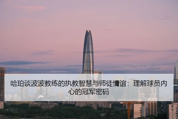 哈珀谈波波教练的执教智慧与师徒情谊：理解球员内心的冠军密码